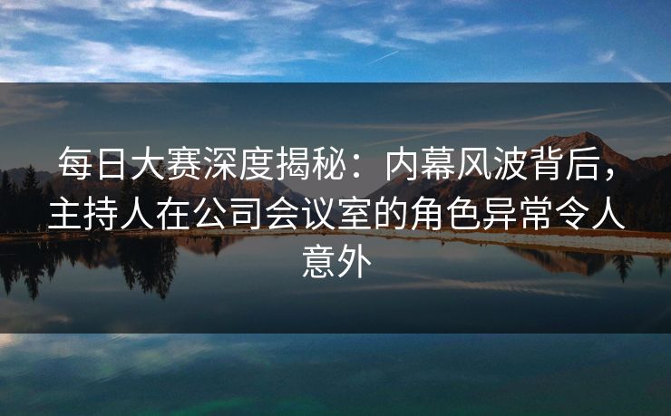 每日大赛深度揭秘：内幕风波背后，主持人在公司会议室的角色异常令人意外