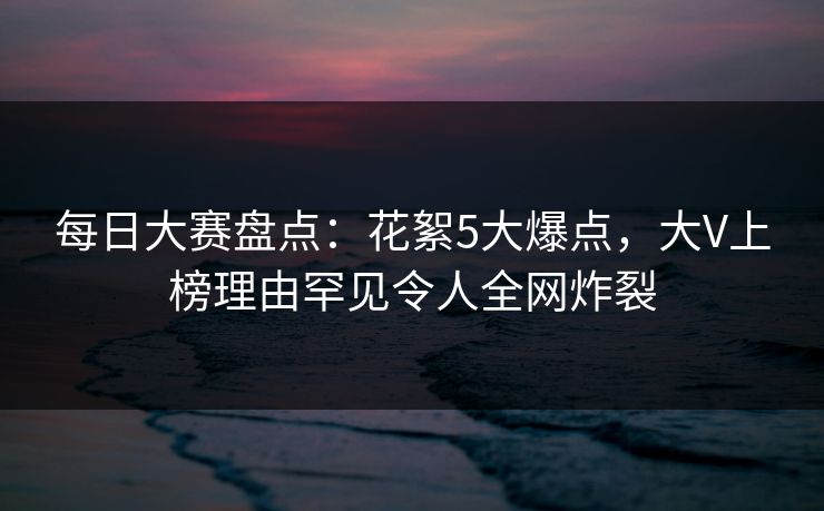 每日大赛盘点：花絮5大爆点，大V上榜理由罕见令人全网炸裂