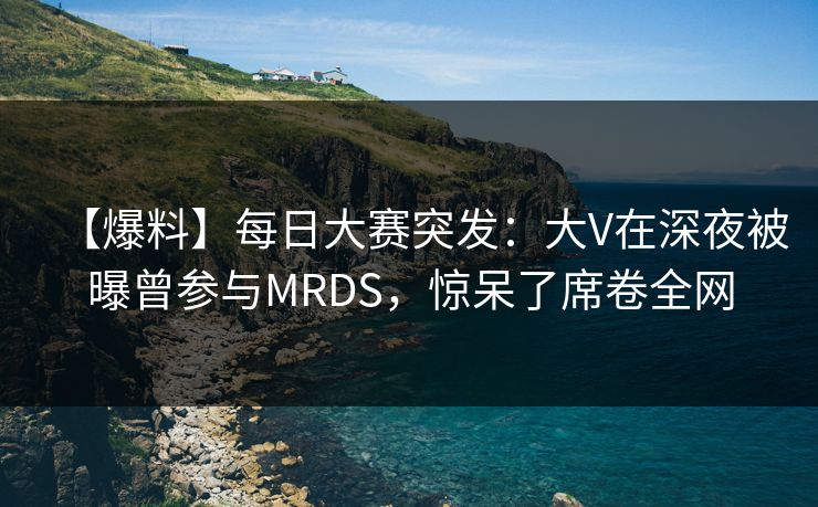 【爆料】每日大赛突发：大V在深夜被曝曾参与MRDS，惊呆了席卷全网