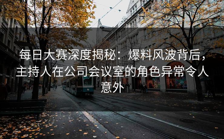 每日大赛深度揭秘：爆料风波背后，主持人在公司会议室的角色异常令人意外