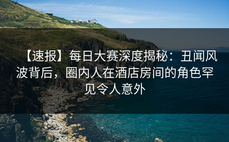 【速报】每日大赛深度揭秘：丑闻风波背后，圈内人在酒店房间的角色罕见令人意外