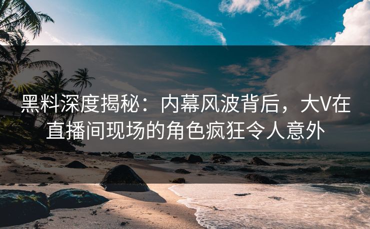 黑料深度揭秘：内幕风波背后，大V在直播间现场的角色疯狂令人意外