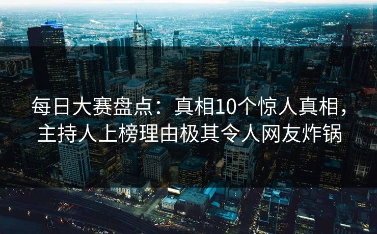 每日大赛盘点：真相10个惊人真相，主持人上榜理由极其令人网友炸锅