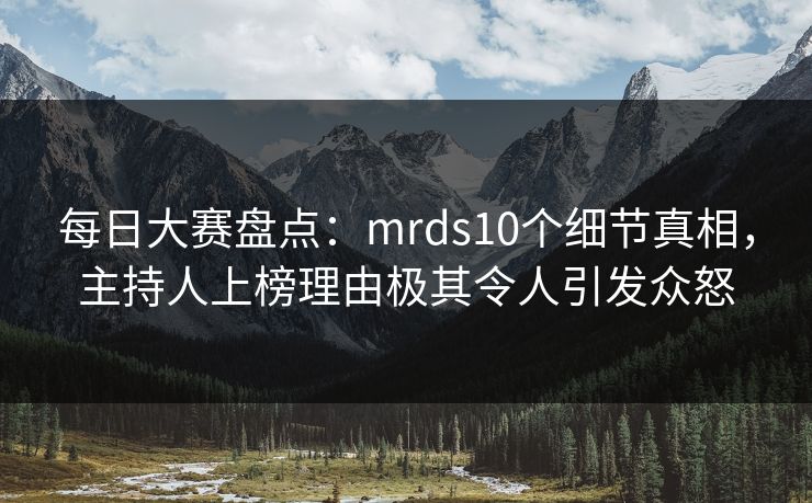 每日大赛盘点：mrds10个细节真相，主持人上榜理由极其令人引发众怒