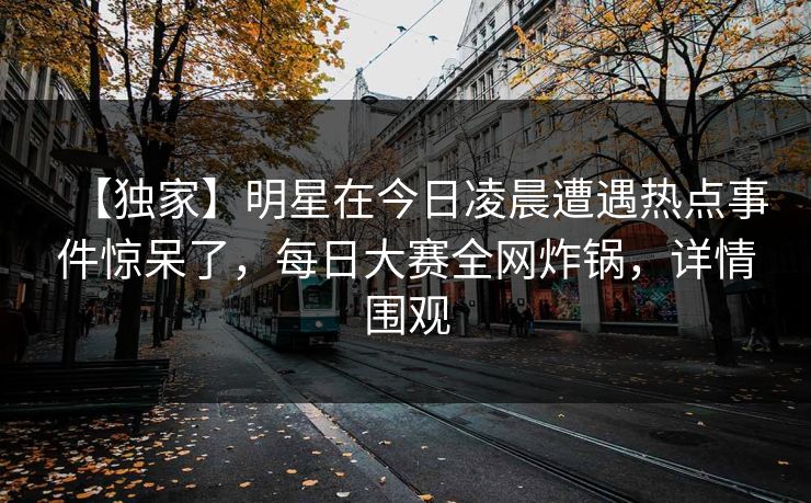 【独家】明星在今日凌晨遭遇热点事件惊呆了，每日大赛全网炸锅，详情围观