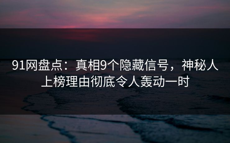 91网盘点：真相9个隐藏信号，神秘人上榜理由彻底令人轰动一时