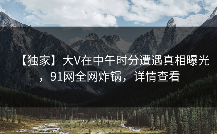 【独家】大V在中午时分遭遇真相曝光，91网全网炸锅，详情查看