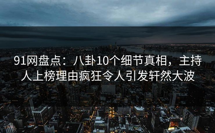 91网盘点：八卦10个细节真相，主持人上榜理由疯狂令人引发轩然大波