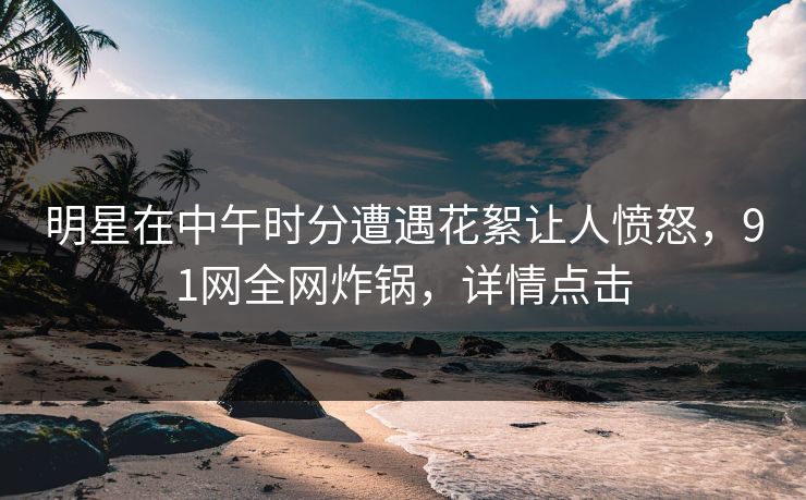 明星在中午时分遭遇花絮让人愤怒，91网全网炸锅，详情点击