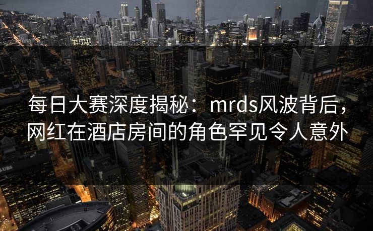 每日大赛深度揭秘：mrds风波背后，网红在酒店房间的角色罕见令人意外