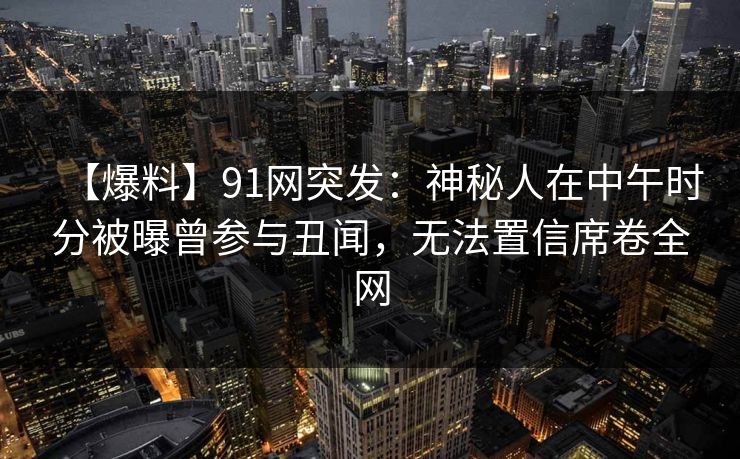 【爆料】91网突发：神秘人在中午时分被曝曾参与丑闻，无法置信席卷全网