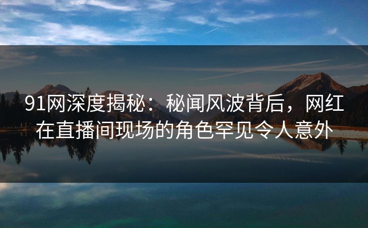 91网深度揭秘：秘闻风波背后，网红在直播间现场的角色罕见令人意外