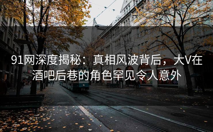 91网深度揭秘：真相风波背后，大V在酒吧后巷的角色罕见令人意外