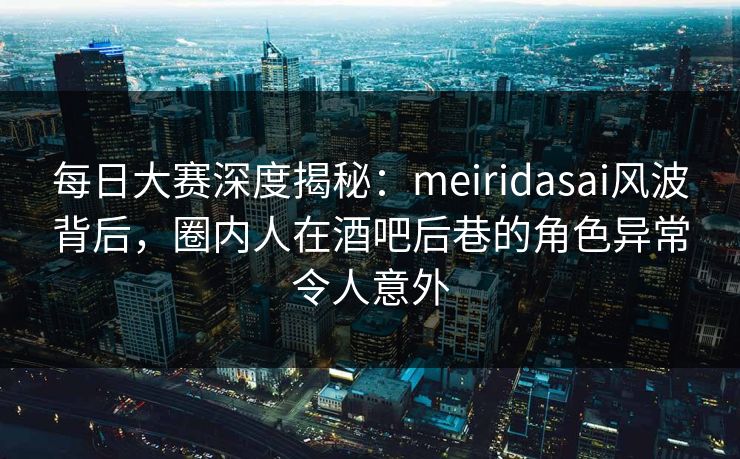 每日大赛深度揭秘：meiridasai风波背后，圈内人在酒吧后巷的角色异常令人意外