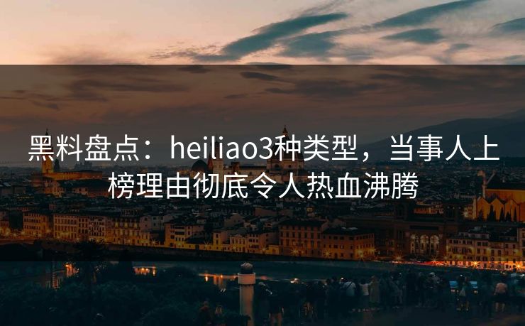 黑料盘点：heiliao3种类型，当事人上榜理由彻底令人热血沸腾