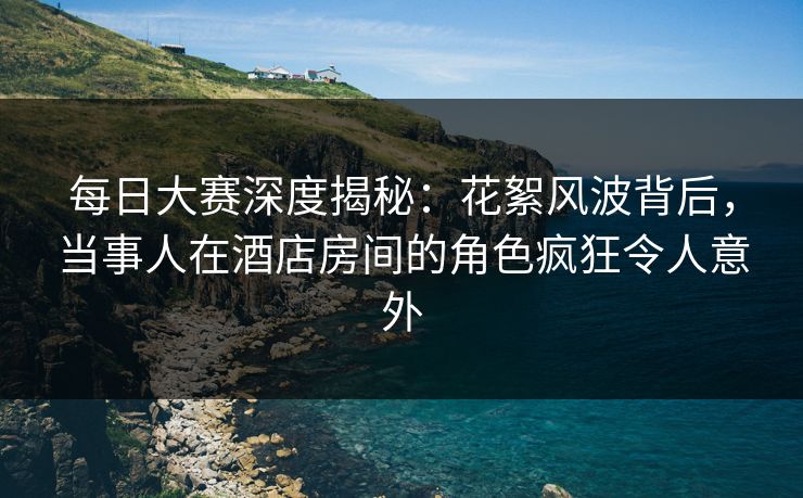 每日大赛深度揭秘：花絮风波背后，当事人在酒店房间的角色疯狂令人意外