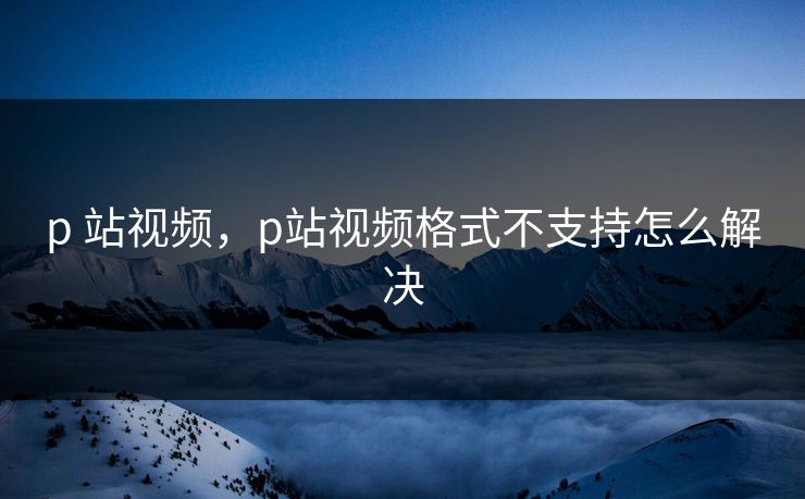 p 站视频，p站视频格式不支持怎么解决