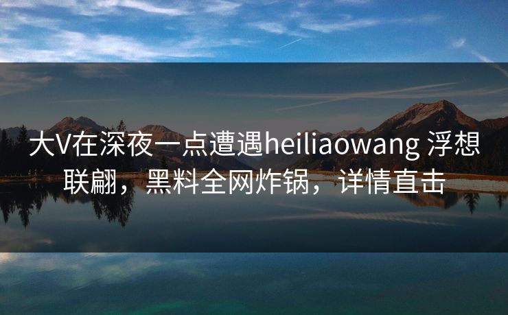 大V在深夜一点遭遇heiliaowang 浮想联翩，黑料全网炸锅，详情直击