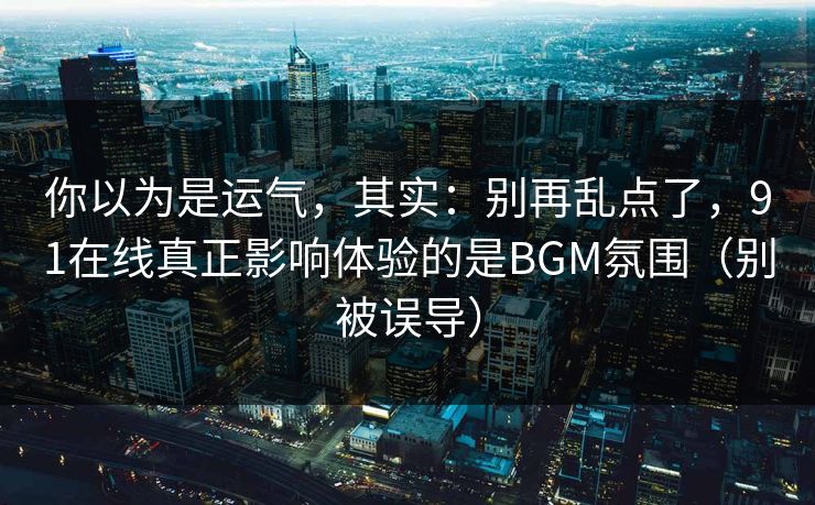 你以为是运气，其实：别再乱点了，91在线真正影响体验的是BGM氛围（别被误导）