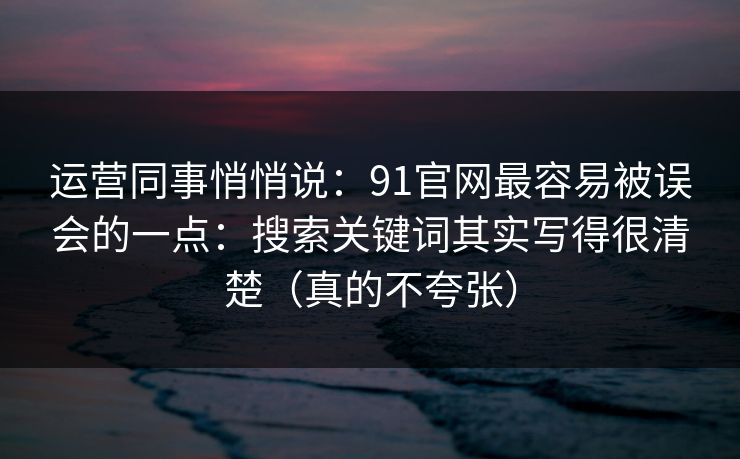 运营同事悄悄说：91官网最容易被误会的一点：搜索关键词其实写得很清楚（真的不夸张）