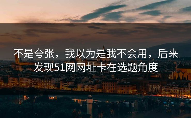 不是夸张，我以为是我不会用，后来发现51网网址卡在选题角度
