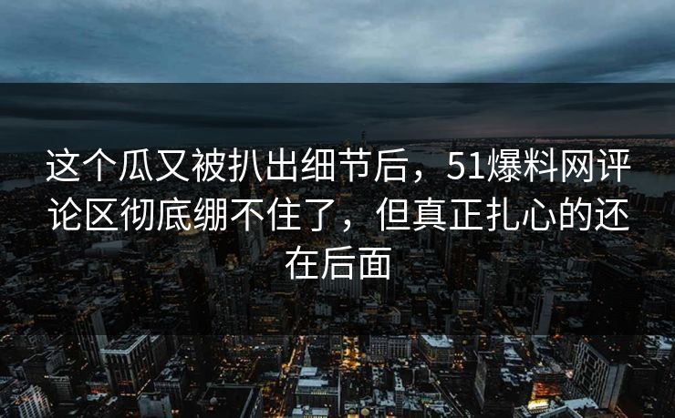 这个瓜又被扒出细节后，51爆料网评论区彻底绷不住了，但真正扎心的还在后面